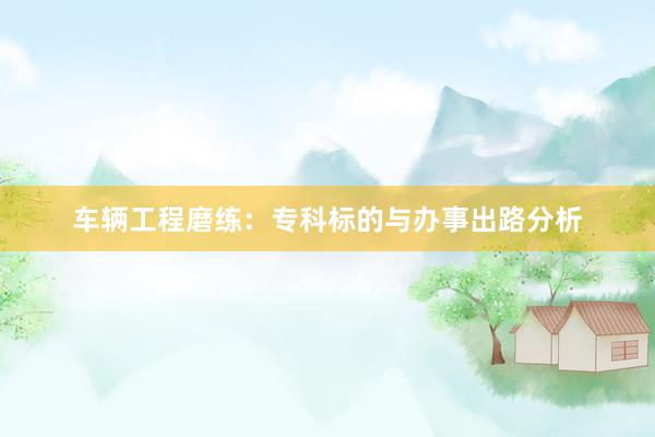 车辆工程磨练：专科标的与办事出路分析